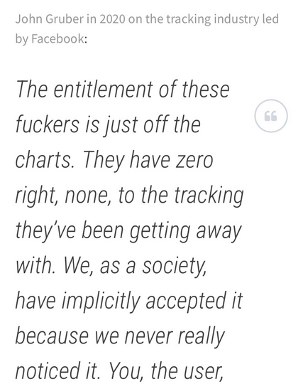 John Gruber in 2020 on the tracking industry led by Facebook:  The entitlement of these fuckers is just off the charts. They have zero right, none, to the tracking they’ve been getting away with.